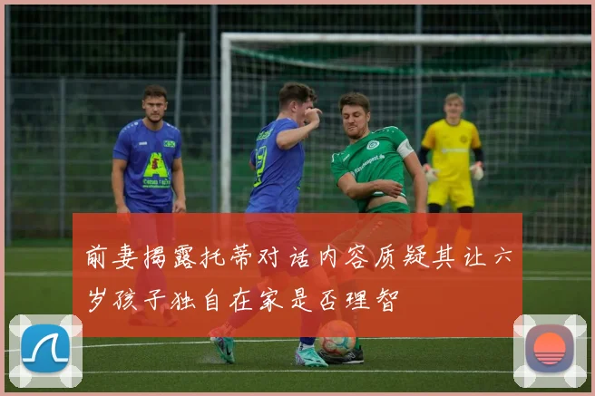 前妻揭露托蒂对话内容质疑其让六岁孩子独自在家是否理智