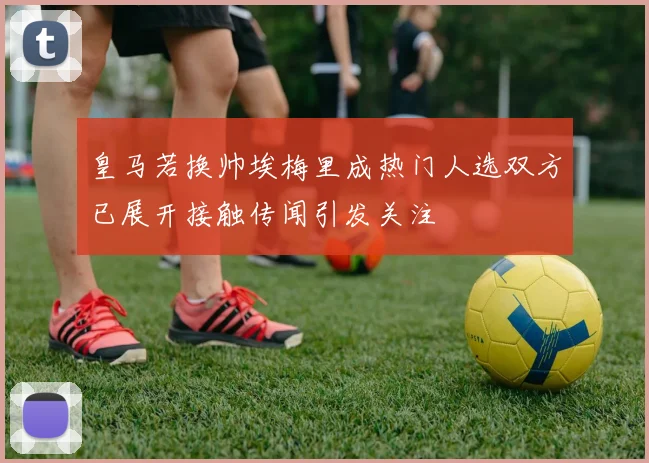 皇马若换帅埃梅里成热门人选双方已展开接触传闻引发关注