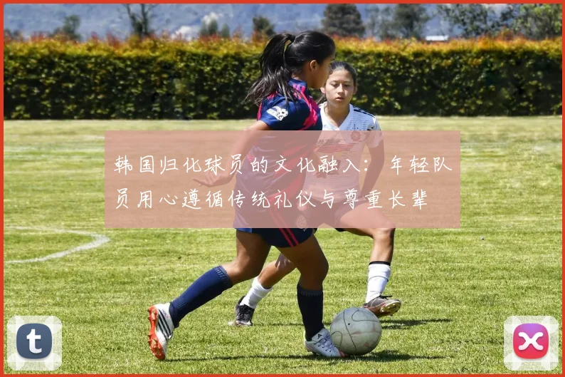 韩国归化球员的文化融入：年轻队员用心遵循传统礼仪与尊重长辈