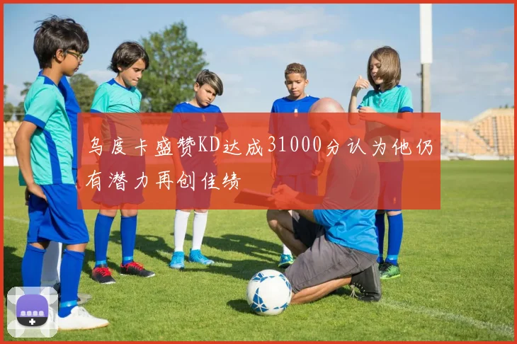 乌度卡盛赞KD达成31000分认为他仍有潜力再创佳绩