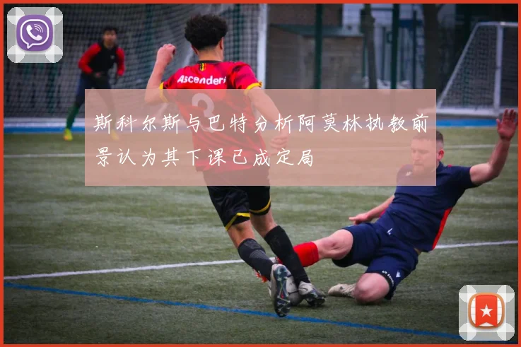 斯科尔斯与巴特分析阿莫林执教前景认为其下课已成定局