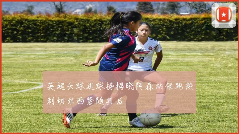 英超头球进球榜揭晓阿森纳领跑热刺切尔西紧随其后
