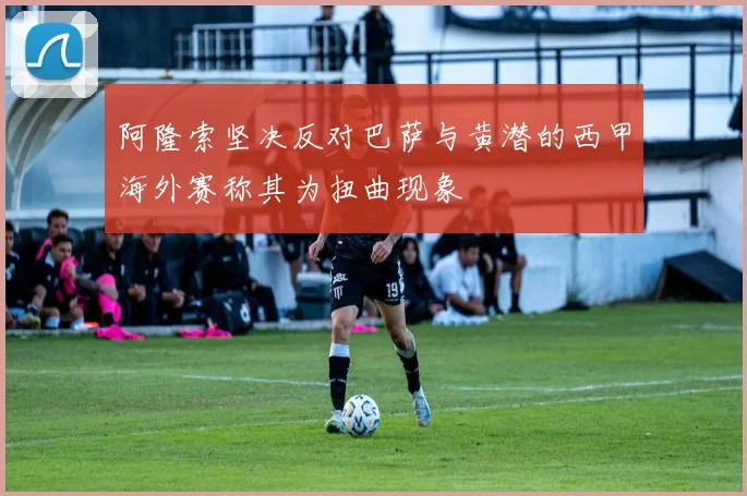 阿隆索坚决反对巴萨与黄潜的西甲海外赛称其为扭曲现象