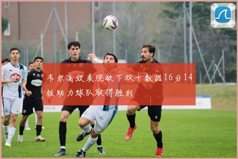 韦尔高效表现砍下双十数据16分14板助力球队取得胜利