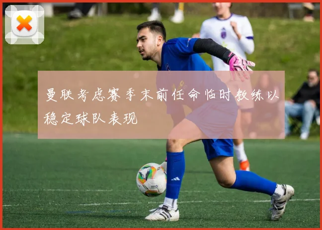 曼联考虑赛季末前任命临时教练以稳定球队表现