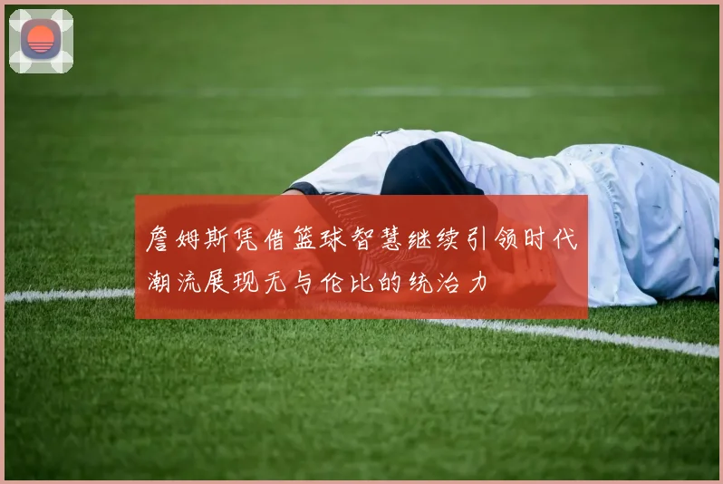 詹姆斯凭借篮球智慧继续引领时代潮流展现无与伦比的统治力