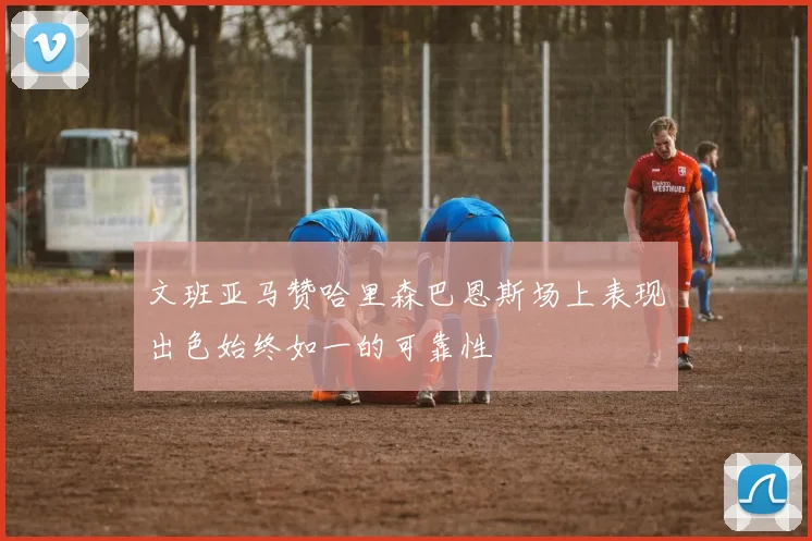 文班亚马赞哈里森巴恩斯场上表现出色始终如一的可靠性