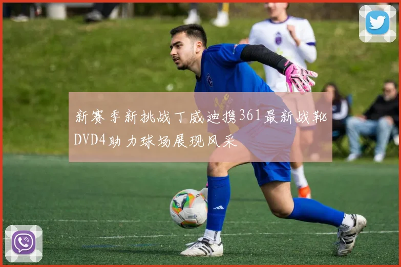新赛季新挑战丁威迪携361最新战靴DVD4助力球场展现风采