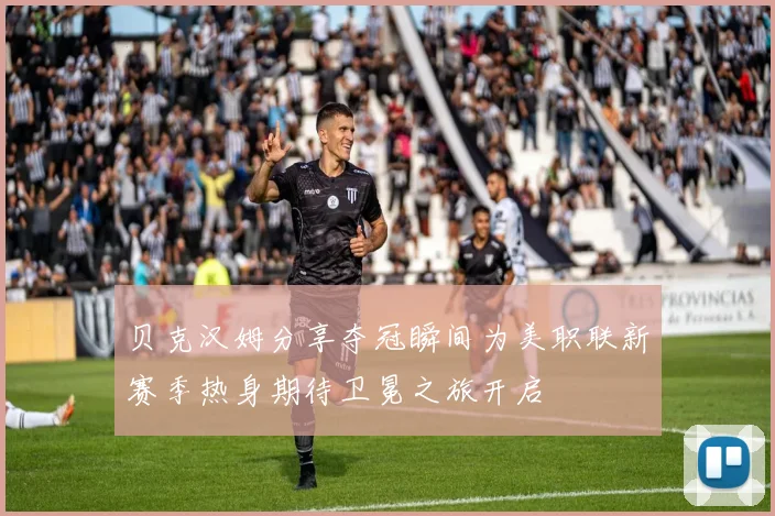 贝克汉姆分享夺冠瞬间为美职联新赛季热身期待卫冕之旅开启