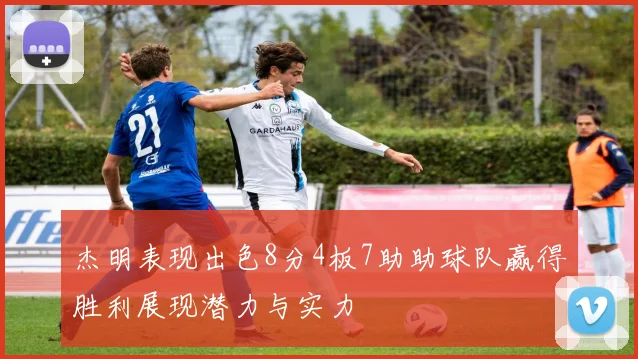 杰明表现出色8分4板7助助球队赢得胜利展现潜力与实力