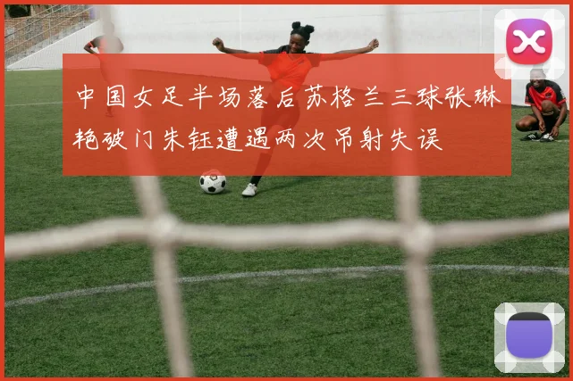 中国女足半场落后苏格兰三球张琳艳破门朱钰遭遇两次吊射失误