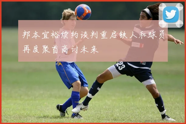 邦本宜裕续约谈判重启铁人和球员再度聚首商讨未来