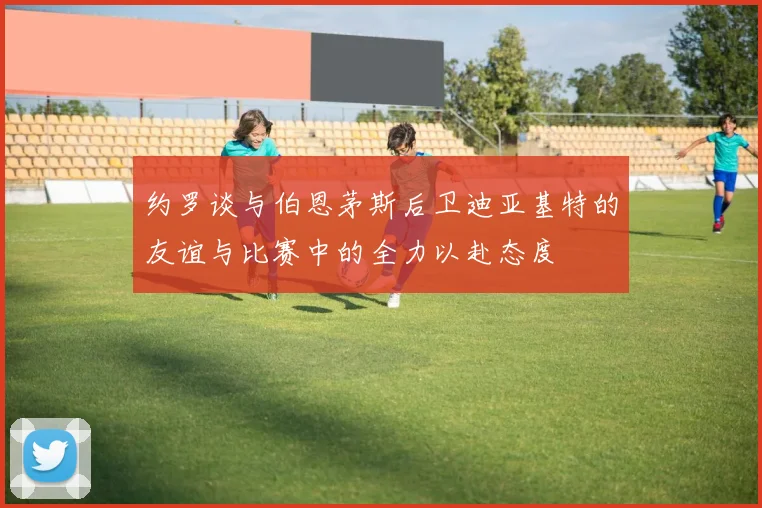 约罗谈与伯恩茅斯后卫迪亚基特的友谊与比赛中的全力以赴态度