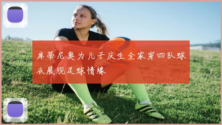 库蒂尼奥为儿子庆生全家穿四队球衣展现足球情缘