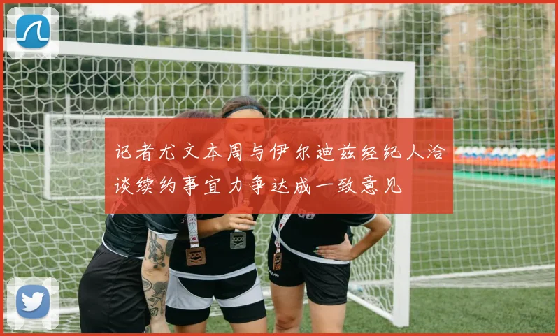 记者尤文本周与伊尔迪兹经纪人洽谈续约事宜力争达成一致意见