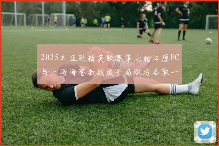 2025年亚冠精英联赛第七轮江原FC与上海海港激战成平局双方各取一分