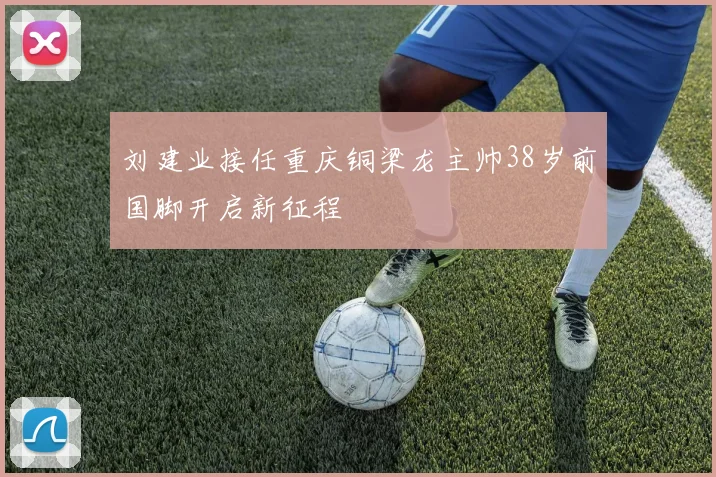 刘建业接任重庆铜梁龙主帅38岁前国脚开启新征程