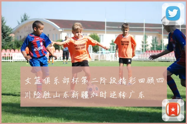 女篮俱乐部杯第二阶段精彩回顾四川险胜山东新疆加时逆转广东