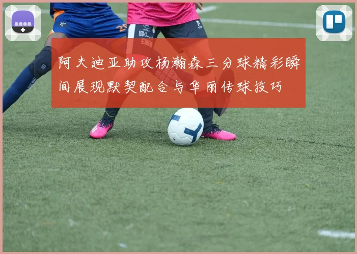 阿夫迪亚助攻杨瀚森三分球精彩瞬间展现默契配合与华丽传球技巧