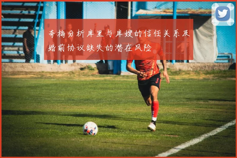 夸梅分析库里与库嫂的信任关系及婚前协议缺失的潜在风险