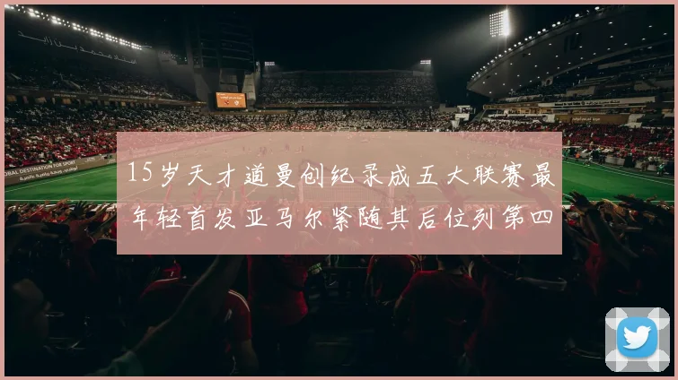 15岁天才道曼创纪录成五大联赛最年轻首发亚马尔紧随其后位列第四