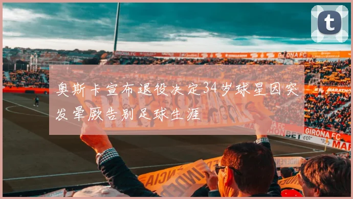 奥斯卡宣布退役决定34岁球星因突发晕厥告别足球生涯