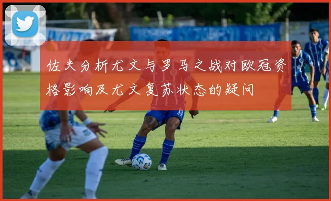 佐夫分析尤文与罗马之战对欧冠资格影响及尤文复苏状态的疑问