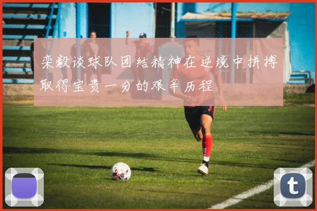 栾毅谈球队团结精神在逆境中拼搏取得宝贵一分的艰辛历程
