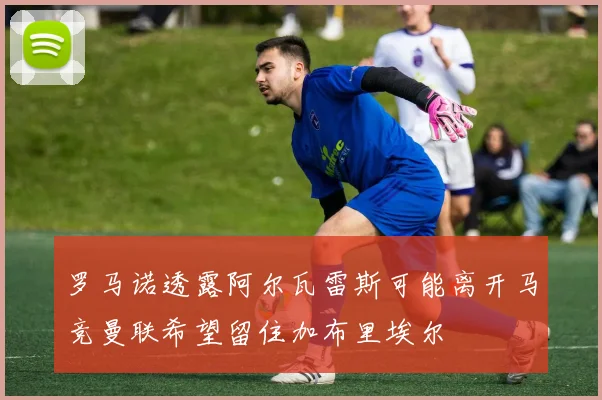 罗马诺透露阿尔瓦雷斯可能离开马竞曼联希望留住加布里埃尔