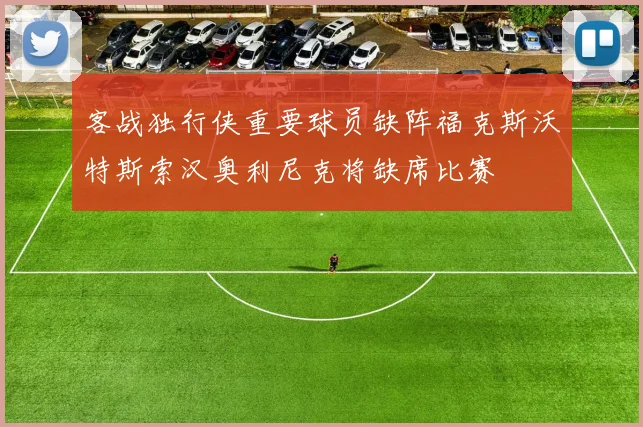 客战独行侠重要球员缺阵福克斯沃特斯索汉奥利尼克将缺席比赛