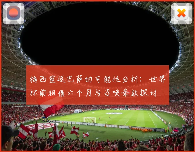 梅西重返巴萨的可能性分析：世界杯前租借六个月与召唤条款探讨