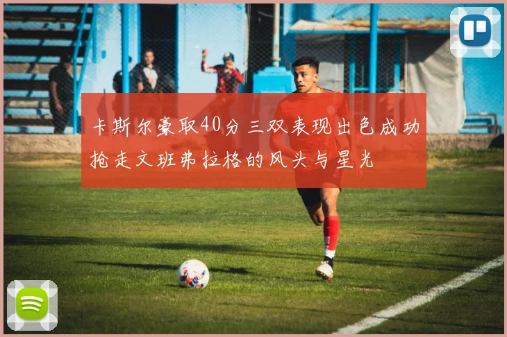 卡斯尔豪取40分三双表现出色成功抢走文班弗拉格的风头与星光