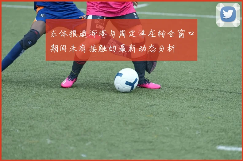 东体报道海港与周定洋在转会窗口期间未有接触的最新动态分析