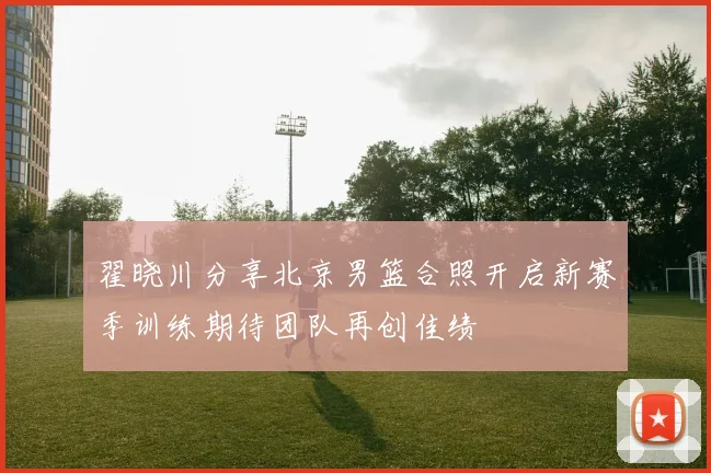翟晓川分享北京男篮合照开启新赛季训练期待团队再创佳绩