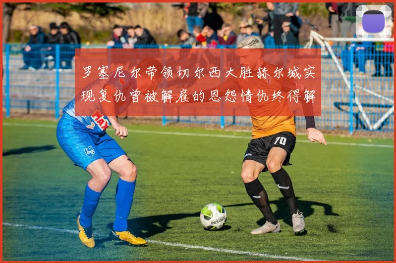 罗塞尼尔带领切尔西大胜赫尔城实现复仇曾被解雇的恩怨情仇终得解开