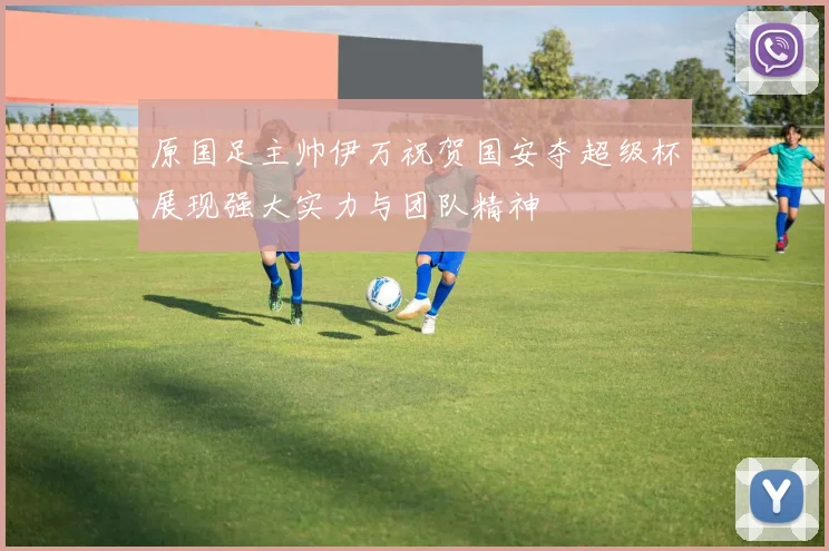 原国足主帅伊万祝贺国安夺超级杯展现强大实力与团队精神