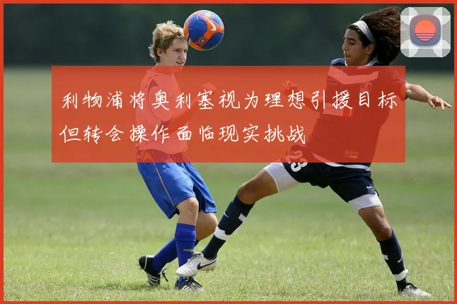 利物浦将奥利塞视为理想引援目标但转会操作面临现实挑战