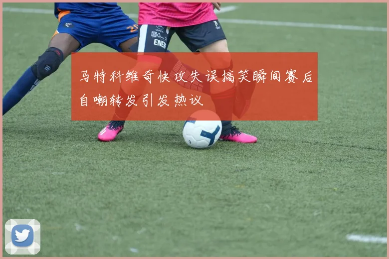 马特科维奇快攻失误搞笑瞬间赛后自嘲转发引发热议