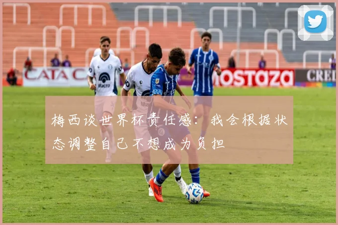 梅西谈世界杯责任感：我会根据状态调整自己不想成为负担