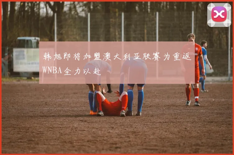韩旭即将加盟澳大利亚联赛为重返WNBA全力以赴