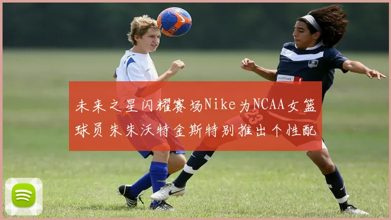 未来之星闪耀赛场Nike为NCAA女篮球员朱朱沃特金斯特别推出个性配色球鞋