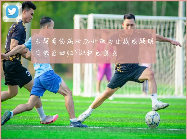 东契奇伤病状态升级为出战成疑明日能否回归NBA杯成焦点