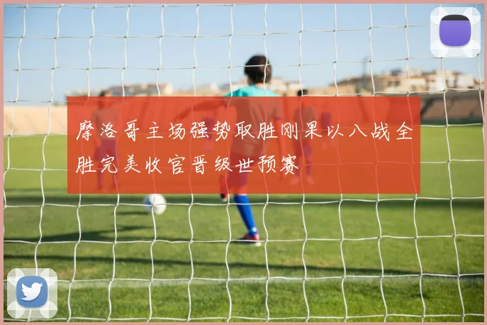 摩洛哥主场强势取胜刚果以八战全胜完美收官晋级世预赛